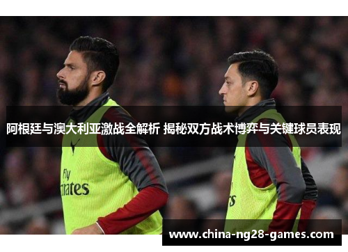 阿根廷与澳大利亚激战全解析 揭秘双方战术博弈与关键球员表现