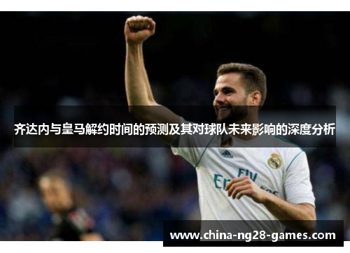 齐达内与皇马解约时间的预测及其对球队未来影响的深度分析 齐达内与皇马解约时间的预测及其对球队未来影响的深度分析