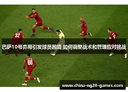 巴萨10号弃用引发球员困境 如何调整战术和管理应对挑战 巴萨10号弃用引发球员困境 如何调整战术和管理应对挑战