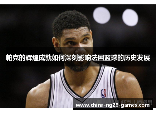 帕克的辉煌成就如何深刻影响法国篮球的历史发展 帕克的辉煌成就如何深刻影响法国篮球的历史发展