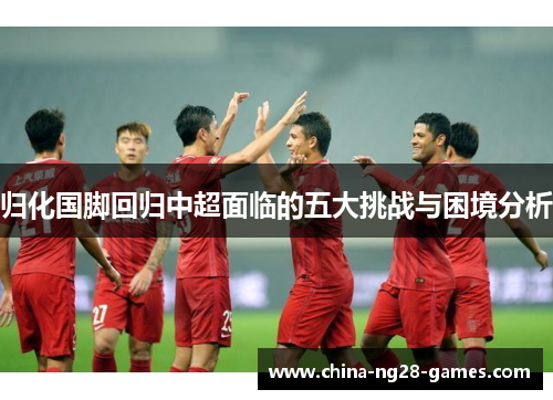 归化国脚回归中超面临的五大挑战与困境分析