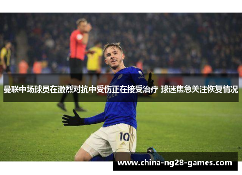 曼联中场球员在激烈对抗中受伤正在接受治疗 球迷焦急关注恢复情况