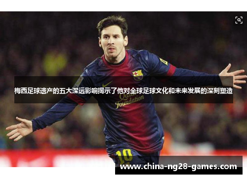 梅西足球遗产的五大深远影响揭示了他对全球足球文化和未来发展的深刻塑造