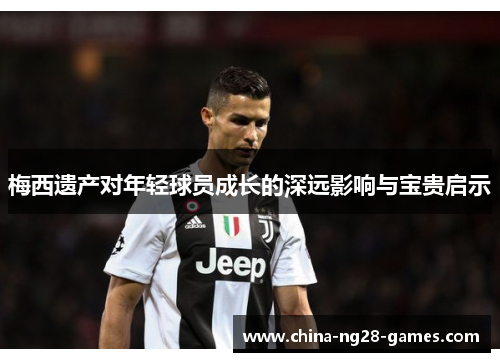 梅西遗产对年轻球员成长的深远影响与宝贵启示 梅西遗产对年轻球员成长的深远影响与宝贵启示