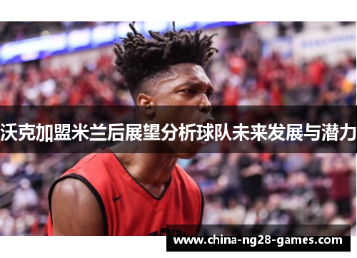 沃克加盟米兰后展望分析球队未来发展与潜力 沃克加盟米兰后展望分析球队未来发展与潜力