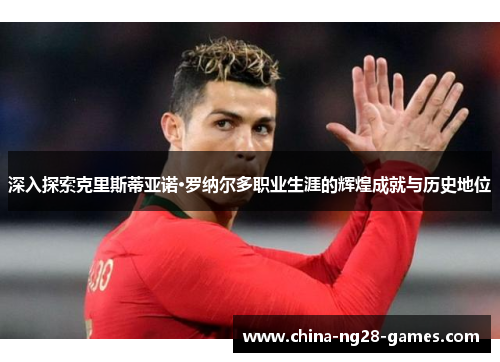 深入探索克里斯蒂亚诺·罗纳尔多职业生涯的辉煌成就与历史地位