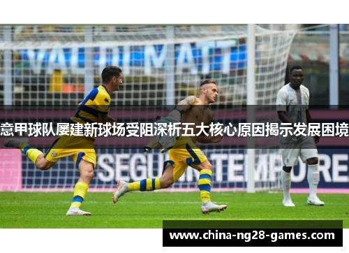意甲球队屡建新球场受阻深析五大核心原因揭示发展困境 意甲球队屡建新球场受阻深析五大核心原因揭示发展困境