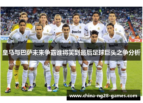 皇马与巴萨未来争霸谁将笑到最后足球巨头之争分析 皇马与巴萨未来争霸谁将笑到最后足球巨头之争分析