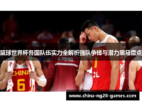 篮球世界杯各国队伍实力全解析强队争锋与潜力黑马盘点 篮球世界杯各国队伍实力全解析强队争锋与潜力黑马盘点
