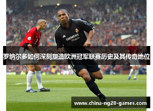 罗纳尔多如何深刻塑造欧洲冠军联赛历史及其传奇地位
