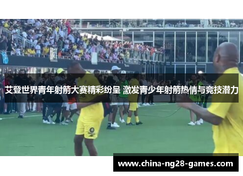 艾登世界青年射箭大赛精彩纷呈 激发青少年射箭热情与竞技潜力 艾登世界青年射箭大赛精彩纷呈 激发青少年射箭热情与竞技潜力