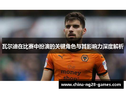 瓦尔迪在比赛中扮演的关键角色与其影响力深度解析