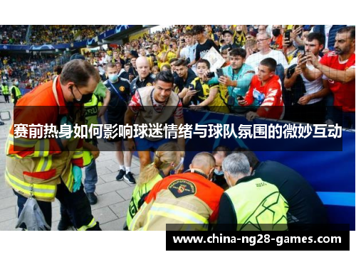 赛前热身如何影响球迷情绪与球队氛围的微妙互动 赛前热身如何影响球迷情绪与球队氛围的微妙互动