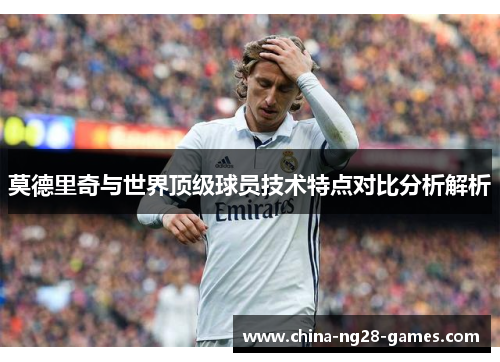 莫德里奇与世界顶级球员技术特点对比分析解析 莫德里奇与世界顶级球员技术特点对比分析解析