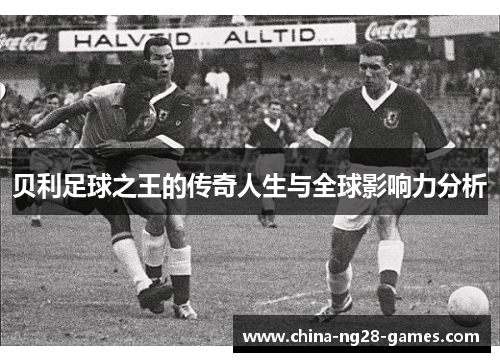 贝利足球之王的传奇人生与全球影响力分析