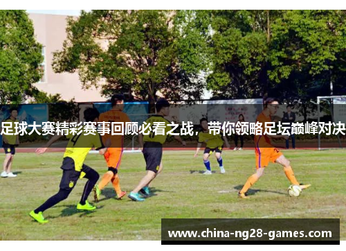 足球大赛精彩赛事回顾必看之战，带你领略足坛巅峰对决